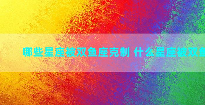 哪些星座被双鱼座克制 什么星座被双鱼座克制
